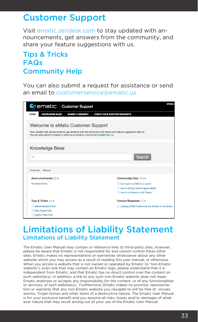 33Customer SupportLimitations of Liability StatementLimitations of Liability StatementVisit ematic.zendesk.com to stay updated with an-nouncements, get answers from the community, and share your feature suggestions with us.Tips &amp; TricksFAQsCommunity HelpYou can also submit a request for assistance or send an email to customerservice@ematic.usThe Ematic User Manual may contain or reference links to third-party sites, however, please be aware that Ematic is not responsible for and cannot control these other sites. Ematic makes no representations or warranties whatsoever about any other website which you may access as a result of reading this user manual, or otherwise. When you access a website that is not owned or operated by Ematic (a “non-Ematic website”), even one that may contain an Ematic logo, please understand that it is independent from Ematic, and that Ematic has no direct control over the content on such website(s). In addition, a link to any such non-Ematic website does not mean Ematic endorses or accepts any responsibility for the content, or of any functionalities or services, of such website(s).  Furthermore, Ematic makes no promise, representa-tion or warranty that any non-Ematic website you navigate to will be free of  viruses, worms, Trojan horses and other items of a destructive nature. The Ematic User Manual is for your exclusive benet and you assume all risks, losses and/or damages of what-ever nature that may result arising out of your use of the Ematic User Manual.