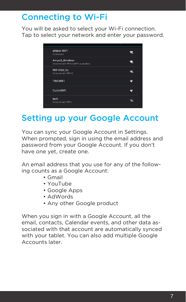 7Connecting to Wi-FiSetting up your Google AccountYou will be asked to select your Wi-Fi connection. Tap to select your network and enter your password.You can sync your Google Account in Settings. When prompted, sign in using the email address and password from your Google Account. If you don’t have one yet, create one.An email address that you use for any of the follow-ing counts as a Google Account:  • Gmail  • YouTube  • Google Apps  • AdWords  • Any other Google productWhen you sign in with a Google Account, all the email, contacts, Calendar events, and other data as-sociated with that account are automatically synced with your tablet. You can also add multiple Google Accounts later.