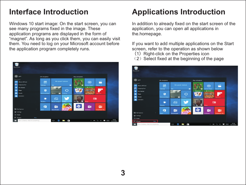 3Interface IntroductionWindows 10 start image: On the start screen, you can see many programs fixed in the image. These application programs are displayed in the form of “magnet”. As long as you click them, you can easily visit them. You need to log on your Microsoft account before the application program completely runs. Applications IntroductionIn addition to already fixed on the start screen of the application, you can open all applications in the.homepage.If you want to add multiple applications on the Start screen, refer to the operation as shown below（1）Right-click on the Properties icon（2）Select fixed at the beginning of the page