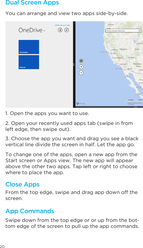 20Dual Screen AppsYou can arrange and view two apps side-by-side. 1. Open the apps you want to use. 2. Open your recently used apps tab (swipe in from left edge, then swipe out). 3. Choose the app you want and drag you see a black vertical line divide the screen in half. Let the app go. To change one of the apps, open a new app from the Start screen or Apps view. The new app will appear above the other two apps. Tap left or right to choose where to place the app. From the top edge, swipe and drag app down off the screen. Close AppsApp Commands Swipe down from the top edge or or up from the bot-tom edge of the screen to pull up the app commands. 