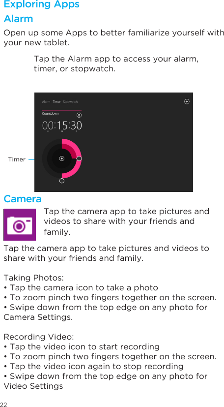 22Open up some Apps to better familiarize yourself with your new tablet.Tap the Alarm app to access your alarm, timer, or stopwatch.TimerExploring AppsAlarm Tap the camera app to take pictures and videos to share with your friends and family.Taking Photos:•Tapthecameraicontotakeaphoto•Tozoompinchtwongerstogetheronthescreen.•SwipedownfromthetopedgeonanyphotoforCamera Settings.Recording Video:•Tapthevideoicontostartrecording•Tozoompinchtwongerstogetheronthescreen.•Tapthevideoiconagaintostoprecording•SwipedownfromthetopedgeonanyphotoforVideo SettingsCameraTap the camera app to take pictures and videos to share with your friends and family.