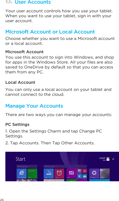 26Microsoft Account or Local AccountManage Your AccountsUser Accounts Choose whether you want to use a Microsoft account or a local account. Your user account controls how you use your tablet. When you want to use your tablet, sign in with your user account. Microsoft Account Local AccountPC SettingsYou use this account to sign into Windows, and shop forappsintheWindowsStore.Allyourlesarealsosaved to OneDrive by default so that you can access them from any PC.You can only use a local account on your tablet and cannot connect to the cloud. There are two ways you can manage your accounts:1. Open the Settings Charm and tap Change PC Settings. 2. Tap Accounts. Then Tap Other Accounts.  8.