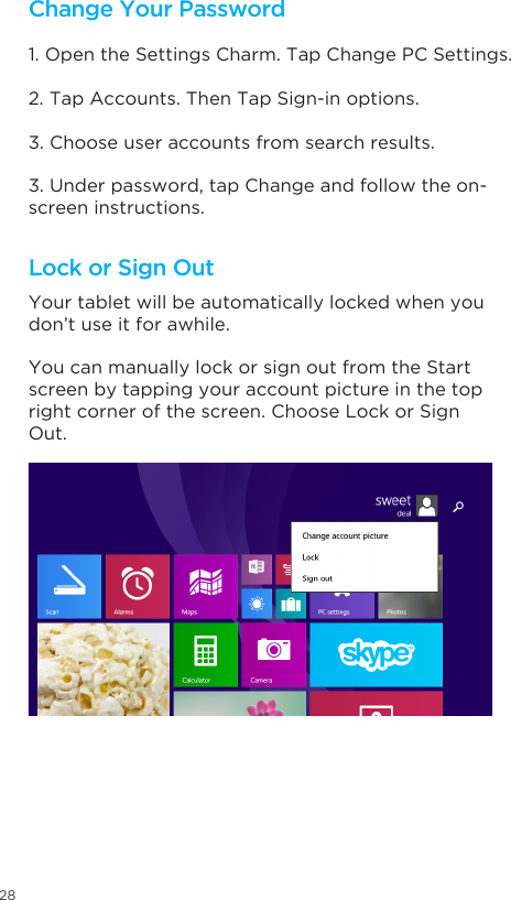 28Change Your Password Lock or Sign Out1. Open the Settings Charm. Tap Change PC Settings. 2. Tap Accounts. Then Tap Sign-in options. 3. Choose user accounts from search results. 3. Under password, tap Change and follow the on-screen instructions. Your tablet will be automatically locked when you don’t use it for awhile. You can manually lock or sign out from the Start screen by tapping your account picture in the top right corner of the screen. Choose Lock or Sign Out. 