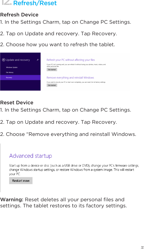 311. In the Settings Charm, tap on Change PC Settings. 1. In the Settings Charm, tap on Change PC Settings. 2. Tap on Update and recovery. Tap Recovery. 2. Tap on Update and recovery. Tap Recovery. 2. Choose how you want to refresh the tablet. 2. Choose “Remove everything and reinstall Windows.Refresh/Reset Refresh DeviceReset DeviceWarning: Resetdeletesallyourpersonallesandsettings. The tablet restores to its factory settings.12.