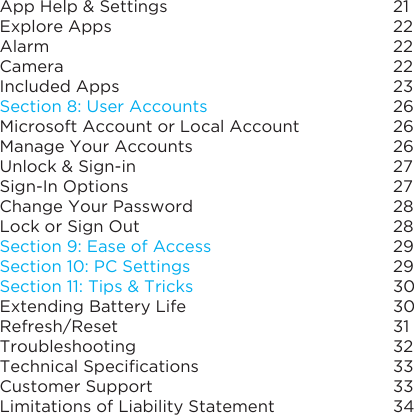 App Help &amp; Settings Explore AppsAlarm CameraIncluded Apps Section 8: User AccountsMicrosoft Account or Local AccountManage Your Accounts Unlock &amp; Sign-inSign-In OptionsChange Your Password Lock or Sign Out Section 9: Ease of AccessSection 10: PC SettingsSection 11: Tips &amp; TricksExtending Battery LifeRefresh/ResetTroubleshootingTechnicalSpecicationsCustomer SupportLimitations of Liability Statement212222222326262627272828292930303132333334