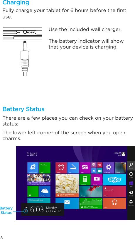 8ChargingBattery StatusBattery StatusFullychargeyourtabletfor6hoursbeforetherstuse.There are a few places you can check on your battery status: The lower left corner of the screen when you open charms. Use the included wall charger.The battery indicator will show that your device is charging.