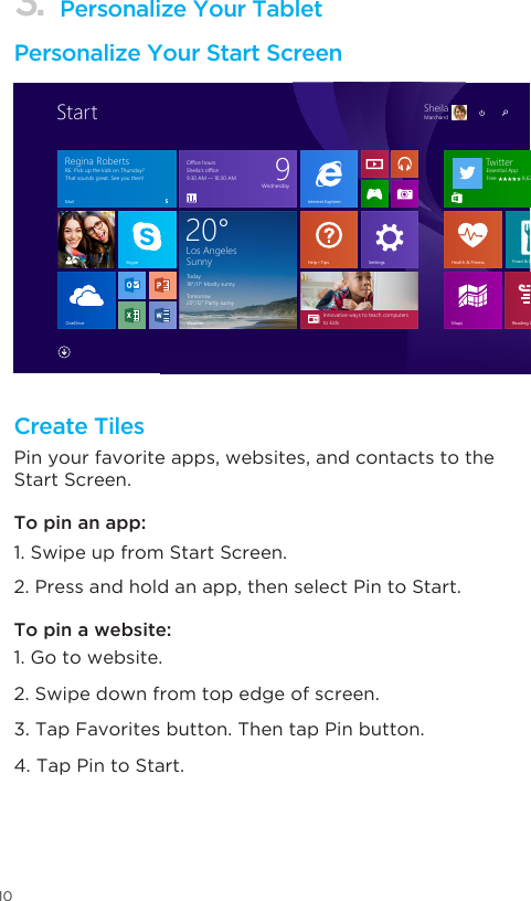 103. Personalize Your TabletPersonalize Your Start ScreenCreate TilesPin your favorite apps, websites, and contacts to the Start Screen. To pin a website: 1. Go to website. 2. Swipe down from top edge of screen. 3. Tap Favorites button. Then tap Pin button. 4. Tap Pin to Start.To pin an app: 1. Swipe up from Start Screen. 2. Press and hold an app, then select Pin to Start. Reading ListMapsInnovative ways to teach computers to kidsOneDriveHealth &amp; FitnessFood &amp; DrinkInternet ExplorerLos AngelesSunny Today18°/11° Mostly sunnyTomorrow20°/12° Partly sunny20°WeatherSkypeTwitterEssential AppFree                 8,628SettingsOﬃce hoursSheila’s oﬃce9∶30 AM — 10∶30 AM 9WednesdayRE∶ Pick up the kids on Thursday? That sounds great. See you then!Mail 5Regina RobertsHelp + Tips�SheilaMarchand