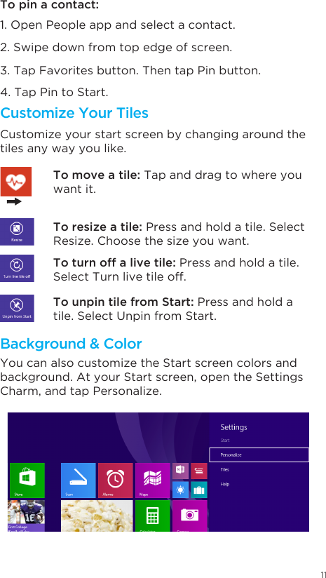 11To pin a contact: 1. Open People app and select a contact.2. Swipe down from top edge of screen. 3. Tap Favorites button. Then tap Pin button. 4. Tap Pin to Start.Customize Your TilesBackground &amp; ColorCustomize your start screen by changing around the tiles any way you like. You can also customize the Start screen colors and background. At your Start screen, open the Settings Charm, and tap Personalize.  To resize a tile: Press and hold a tile. Select Resize. Choose the size you want. To move a tile: Tap and drag to where you want it.To turn off a live tile: Press and hold a tile. Select Turn live tile off.  To unpin tile from Start: Press and hold a tile. Select Unpin from Start. 