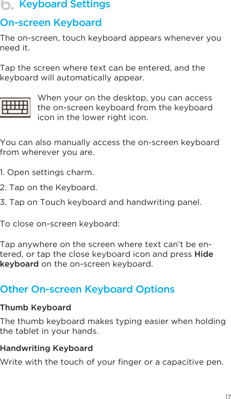 17Keyboard SettingsOn-screen KeyboardOther On-screen Keyboard OptionsThe on-screen, touch keyboard appears whenever you need it. The thumb keyboard makes typing easier when holding the tablet in your hands. Writewiththetouchofyourngeroracapacitivepen.Tap the screen where text can be entered, and the keyboard will automatically appear.You can also manually access the on-screen keyboard from wherever you are.1. Open settings charm. 2. Tap on the Keyboard.  3. Tap on Touch keyboard and handwriting panel.To close on-screen keyboard: Thumb KeyboardHandwriting KeyboardTap anywhere on the screen where text can’t be en-tered, or tap the close keyboard icon and press Hide keyboard on the on-screen keyboard.When your on the desktop, you can access the on-screen keyboard from the keyboard icon in the lower right icon. 6.