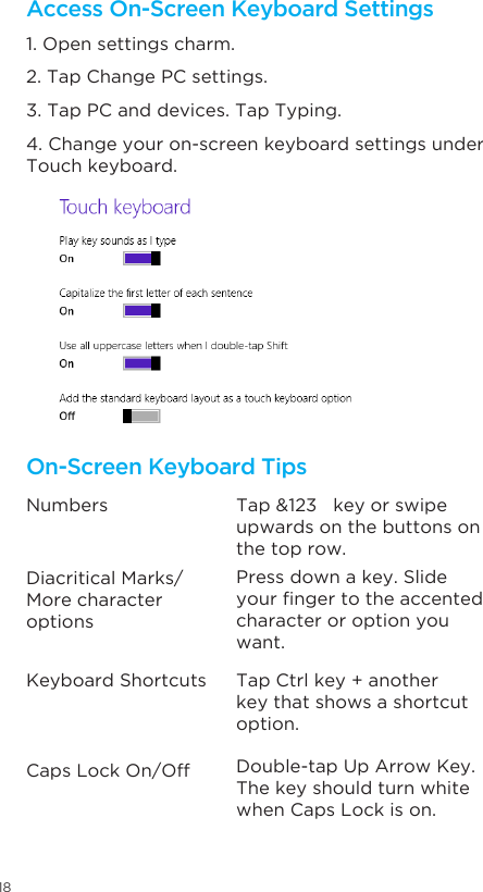 18Access On-Screen Keyboard SettingsOn-Screen Keyboard Tips1. Open settings charm. Numbers Tap &amp;123   key or swipe upwards on the buttons on the top row. Tap Ctrl key + another key that shows a shortcut option.  Double-tap Up Arrow Key. The key should turn white when Caps Lock is on.Press down a key. Slide yourngertotheaccentedcharacter or option you want. Diacritical Marks/More character optionsKeyboard ShortcutsCaps Lock On/Off2. Tap Change PC settings.  3. Tap PC and devices. Tap Typing.  4. Change your on-screen keyboard settings under Touch keyboard.   