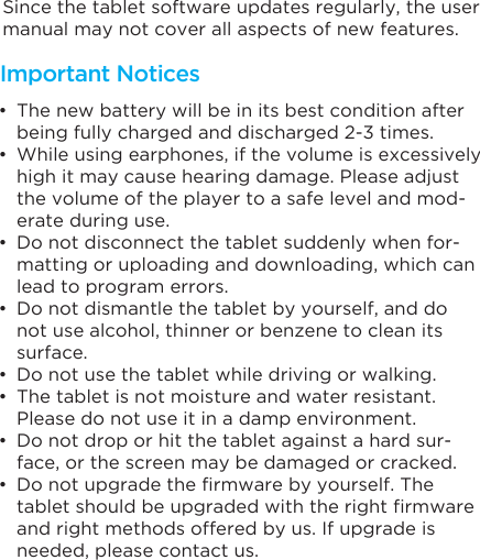 Since the tablet software updates regularly, the user manual may not cover all aspects of new features. • The new battery will be in its best condition after being fully charged and discharged 2-3 times.• While using earphones, if the volume is excessively high it may cause hearing damage. Please adjust the volume of the player to a safe level and mod-erate during use.• Do not disconnect the tablet suddenly when for-matting or uploading and downloading, which can lead to program errors.• Do not dismantle the tablet by yourself, and do not use alcohol, thinner or benzene to clean its surface.• Do not use the tablet while driving or walking.• The tablet is not moisture and water resistant. Please do not use it in a damp environment.• Do not drop or hit the tablet against a hard sur-face, or the screen may be damaged or cracked.• Do not upgrade the firmware by yourself. The tablet should be upgraded with the right firmware and right methods offered by us. If upgrade is needed, please contact us.Important Notices
