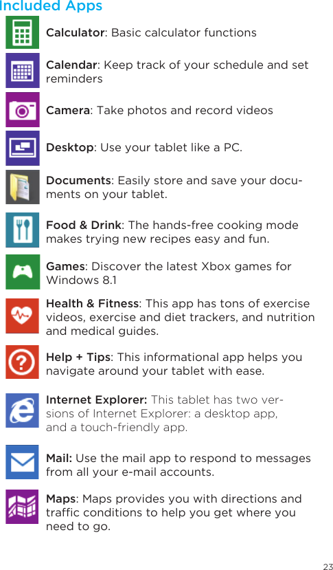 23Included AppsDocuments: Easily store and save your docu-ments on your tablet.Food &amp; Drink: The hands-free cooking mode makes trying new recipes easy and fun.Games: Discover the latest Xbox games for Windows 8.1Health &amp; Fitness: This app has tons of exercise videos, exercise and diet trackers, and nutrition and medical guides.Help + Tips: This informational app helps you navigate around your tablet with ease. Internet Explorer: This tablet has two ver-sions of Internet Explorer: a desktop app, and a touch-friendly app. Mail: Use the mail app to respond to messages from all your e-mail accounts. Calculator: Basic calculator functionsCamera: Take photos and record videosDesktop: Use your tablet like a PC.  Calendar: Keep track of your schedule and set remindersMaps: Maps provides you with directions and trafcconditionstohelpyougetwhereyouneed to go. 
