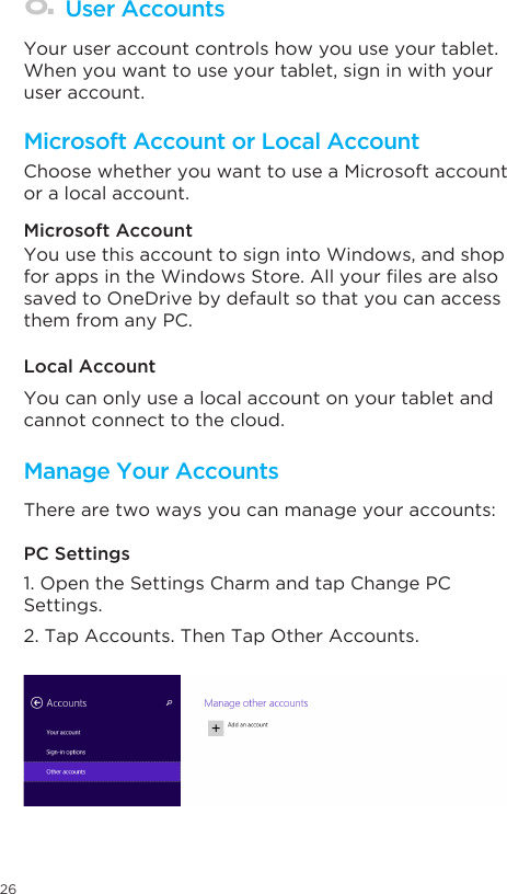 26Microsoft Account or Local AccountManage Your AccountsUser Accounts Choose whether you want to use a Microsoft account or a local account. Your user account controls how you use your tablet. When you want to use your tablet, sign in with your user account. Microsoft Account Local AccountPC SettingsYou use this account to sign into Windows, and shop forappsintheWindowsStore.Allyourlesarealsosaved to OneDrive by default so that you can access them from any PC.You can only use a local account on your tablet and cannot connect to the cloud. There are two ways you can manage your accounts:1. Open the Settings Charm and tap Change PC Settings. 2. Tap Accounts. Then Tap Other Accounts.  8.