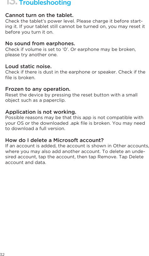 32TroubleshootingCannot turn on the tablet.Check the tablet’s power level. Please charge it before start-ing it. If your tablet still cannot be turned on, you may reset it before you turn it on.No sound from earphones.Check if volume is set to ‘0’. Or earphone may be broken, please try another one.Loud static noise.Check if there is dust in the earphone or speaker. Check if the leisbroken.Frozen to any operation.Reset the device by pressing the reset button with a small object such as a paperclip.Application is not working.Possible reasons may be that this app is not compatible with yourOSorthedownloaded.apkleisbroken.Youmayneedto download a full version.How do I delete a Microsoft account?If an account is added, the account is shown in Other accounts, where you may also add another account. To delete an unde-sired account, tap the account, then tap Remove. Tap Delete account and data. 13.