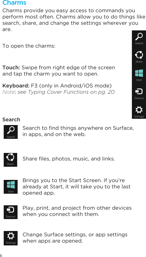 6CharmsCharms provide you easy access to commands you perform most often. Charms allow you to do things like search, share, and change the settings wherever you are. Touch: Swipe from right edge of the screen and tap the charm you want to open. Keyboard: F3 (only in Android/iOS mode) Note: see Typing Cover Functions on pg. 20SearchTo open the charms: SearchtondthingsanywhereonSurface,in apps, and on the web.   Shareles,photos,music,andlinks.Brings you to the Start Screen. If you’re already at Start, it will take you to the last opened app.Play, print, and project from other devices when you connect with them. Change Surface settings, or app settings when apps are opened. 