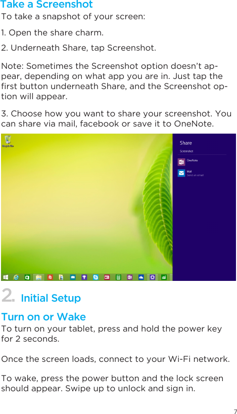 72. Initial SetupTake a ScreenshotTo take a snapshot of your screen:1. Open the share charm. 2. Underneath Share, tap Screenshot. 3. Choose how you want to share your screenshot. You can share via mail, facebook or save it to OneNote.  Note: Sometimes the Screenshot option doesn’t ap-pear, depending on what app you are in. Just tap the rstbuttonunderneathShare,andtheScreenshotop-tion will appear. Turn on or WakeTo turn on your tablet, press and hold the power key for 2 seconds. Once the screen loads, connect to your Wi-Fi network. To wake, press the power button and the lock screen should appear. Swipe up to unlock and sign in. 