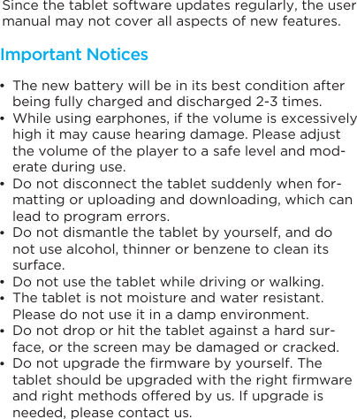Since the tablet software updates regularly, the user manual may not cover all aspects of new features. The new battery will be in its best condition after being fully charged and discharged 2-3 times.While using earphones, if the volume is excessively high it may cause hearing damage. Please adjust the volume of the player to a safe level and mod-erate during use.Do not disconnect the tablet suddenly when for-matting or uploading and downloading, which can lead to program errors.Do not dismantle the tablet by yourself, and do not use alcohol, thinner or benzene to clean its surface.Do not use the tablet while driving or walking.The tablet is not moisture and water resistant. Please do not use it in a damp environment.Do not drop or hit the tablet against a hard sur-face, or the screen may be damaged or cracked.Do not upgrade the firmware by yourself. The tablet should be upgraded with the right firmware and right methods offered by us. If upgrade is needed, please contact us.Important Notices