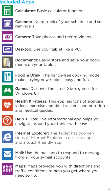 25Included AppsDocuments: Easily store and save your docu-ments on your tablet.Food &amp; Drink: The hands-free cooking mode makes trying new recipes easy and fun.Games: Discover the latest Xbox games for Windows 8.1Health &amp; Fitness: This app has tons of exercise videos, exercise and diet trackers, and nutrition and medical guides.Help + Tips: This informational app helps you navigate around your tablet with ease. Internet Explorer: This tablet has two ver-sions of Internet Explorer: a desktop app, and a touch-friendly app. Mail: Use the mail app to respond to messages from all your e-mail accounts. Calculator: Basic calculator functionsCamera: Take photos and record videosDesktop: Use your tablet like a PC.Calendar: Keep track of your schedule and set remindersMaps: Maps provides you with directions and need to go. 