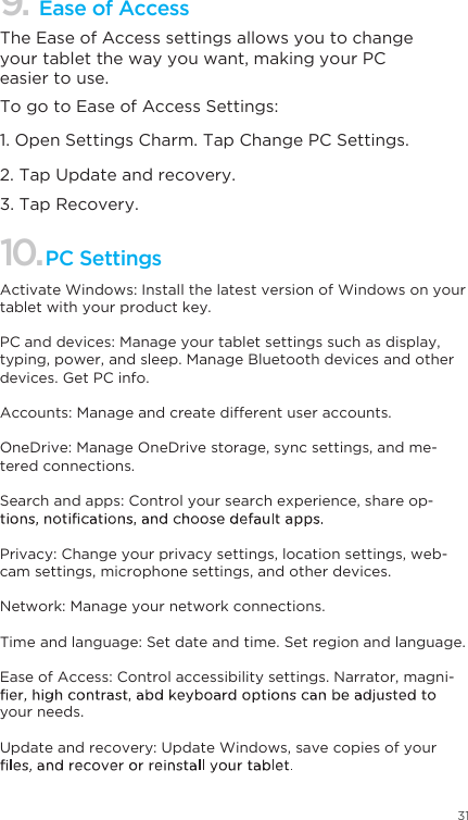 31Ease of Access 9.The Ease of Access settings allows you to change your tablet the way you want, making your PC easier to use. To go to Ease of Access Settings: 1. Open Settings Charm. Tap Change PC Settings. 2. Tap Update and recovery. 3. Tap Recovery. 10.PC SettingsActivate Windows: Install the latest version of Windows on your tablet with your product key.PC and devices: Manage your tablet settings such as display, typing, power, and sleep. Manage Bluetooth devices and other devices. Get PC info. Accounts: Manage and create different user accounts.OneDrive: Manage OneDrive storage, sync settings, and me-tered connections. Search and apps: Control your search experience, share op-Privacy: Change your privacy settings, location settings, web-cam settings, microphone settings, and other devices. Network: Manage your network connections.Time and language: Set date and time. Set region and language.Ease of Access: Control accessibility settings. Narrator, magni-your needs. Update and recovery: Update Windows, save copies of your 