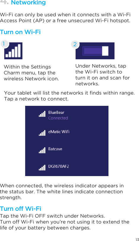 13Within the Settings Charm menu, tap the wireless Network icon.Under Networks, tap the Wi-Fi switch to turn it on and scan for networks.Yourtabletwilllistthenetworksitndswithinrange.Tap a network to connect.When connected, the wireless indicator appears in the status bar. The white lines indicate connection strength.Tap the Wi-Fi OFF switch under Networks.Turn off Wi-Fi when you’re not using it to extend the life of your battery between charges.Wi-Fi can only be used when it connects with a Wi-Fi Access Point (AP) or a free unsecured Wi-Fi hotspot.Turn on Wi-FiTurn off Wi-Fi4. Networking21