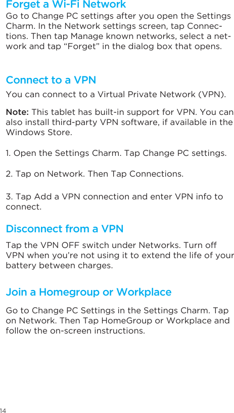 14Go to Change PC settings after you open the Settings Charm. In the Network settings screen, tap Connec-tions. Then tap Manage known networks, select a net-work and tap “Forget” in the dialog box that opens.You can connect to a Virtual Private Network (VPN). Note: This tablet has built-in support for VPN. You can also install third-party VPN software, if available in the Windows Store. 1. Open the Settings Charm. Tap Change PC settings. 2. Tap on Network. Then Tap Connections. 3. Tap Add a VPN connection and enter VPN info to connect. Forget a Wi-Fi NetworkConnect to a VPNDisconnect from a VPNJoin a Homegroup or WorkplaceTap the VPN OFF switch under Networks. Turn off VPN when you’re not using it to extend the life of your battery between charges.Go to Change PC Settings in the Settings Charm. Tap on Network. Then Tap HomeGroup or Workplace and follow the on-screen instructions. 