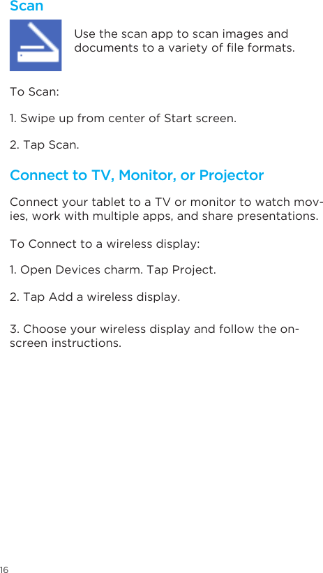 16ScanConnect to TV, Monitor, or Projector Connect your tablet to a TV or monitor to watch mov-ies, work with multiple apps, and share presentations.Use the scan app to scan images and documentstoavarietyofleformats.1. Swipe up from center of Start screen. 1. Open Devices charm. Tap Project.  2. Tap Scan.  2. Tap Add a wireless display.  3. Choose your wireless display and follow the on-screen instructions.   To Scan: To Connect to a wireless display: 