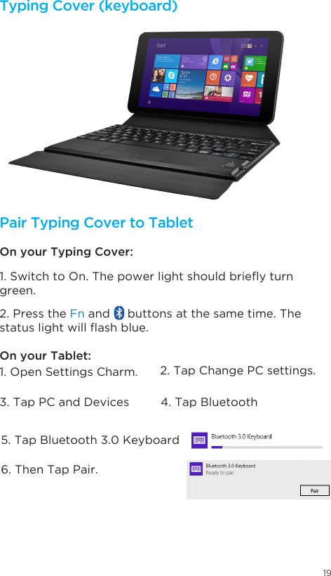 191. Open Settings Charm.  2. Tap Change PC settings. 3. Tap PC and Devices 4. Tap Bluetooth5. Tap Bluetooth 3.0 Keyboard6. Then Tap Pair.  1.SwitchtoOn.Thepowerlightshouldbrieyturngreen. 2. Press the Fn and     buttons at the same time. The statuslightwillashblue.On your Typing Cover: On your Tablet: Typing Cover (keyboard) Pair Typing Cover to Tablet 