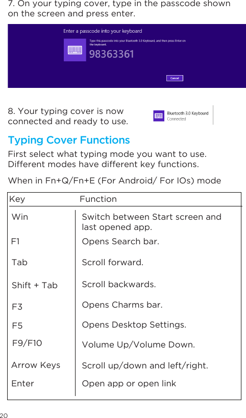 20Opens Charms bar.Scroll forward.Scroll backwards.Opens Desktop Settings.Volume Up/Volume Down.Scroll up/down and left/right.Open app or open linkArrow Keys Enter WinF1TabSwitch between Start screen and last opened app. Opens Search bar. Shift + TabF3F5F9/F10Key FunctionWhen in Fn+Q/Fn+E (For Android/ For IOs) modeFirst select what typing mode you want to use. Different modes have different key functions. 7. On your typing cover, type in the passcode shown on the screen and press enter.8. Your typing cover is now connected and ready to use. Typing Cover Functions 