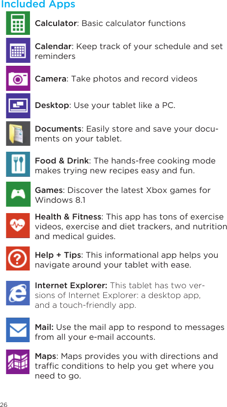 26Included AppsDocuments: Easily store and save your docu-ments on your tablet.Food &amp; Drink: The hands-free cooking mode makes trying new recipes easy and fun.Games: Discover the latest Xbox games for Windows 8.1Health &amp; Fitness: This app has tons of exercise videos, exercise and diet trackers, and nutrition and medical guides.Help + Tips: This informational app helps you navigate around your tablet with ease. Internet Explorer: This tablet has two ver-sions of Internet Explorer: a desktop app, and a touch-friendly app. Mail: Use the mail app to respond to messages from all your e-mail accounts. Calculator: Basic calculator functionsCamera: Take photos and record videosDesktop: Use your tablet like a PC.  Calendar: Keep track of your schedule and set remindersMaps: Maps provides you with directions and trafcconditionstohelpyougetwhereyouneed to go. 