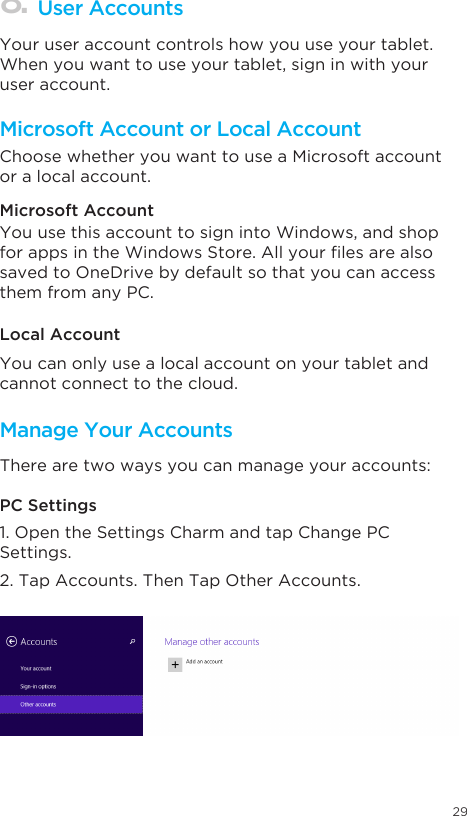 29Microsoft Account or Local AccountManage Your AccountsUser Accounts Choose whether you want to use a Microsoft account or a local account. Your user account controls how you use your tablet. When you want to use your tablet, sign in with your user account. Microsoft Account Local AccountPC SettingsYou use this account to sign into Windows, and shop forappsintheWindowsStore.Allyourlesarealsosaved to OneDrive by default so that you can access them from any PC.You can only use a local account on your tablet and cannot connect to the cloud. There are two ways you can manage your accounts:1. Open the Settings Charm and tap Change PC Settings. 2. Tap Accounts. Then Tap Other Accounts.  8.