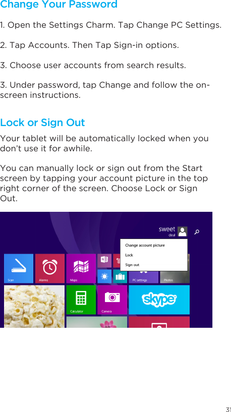 31Change Your Password Lock or Sign Out1. Open the Settings Charm. Tap Change PC Settings. 2. Tap Accounts. Then Tap Sign-in options. 3. Choose user accounts from search results. 3. Under password, tap Change and follow the on-screen instructions. Your tablet will be automatically locked when you don’t use it for awhile. You can manually lock or sign out from the Start screen by tapping your account picture in the top right corner of the screen. Choose Lock or Sign Out. 