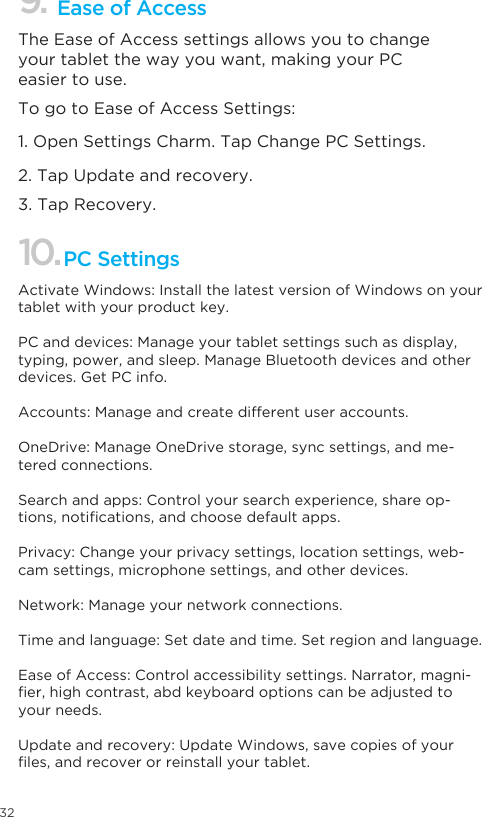 32Ease of Access 9.The Ease of Access settings allows you to change your tablet the way you want, making your PC easier to use. To go to Ease of Access Settings: 1. Open Settings Charm. Tap Change PC Settings. 2. Tap Update and recovery. 3. Tap Recovery. 10.PC SettingsActivate Windows: Install the latest version of Windows on your tablet with your product key.PC and devices: Manage your tablet settings such as display, typing, power, and sleep. Manage Bluetooth devices and other devices. Get PC info. Accounts: Manage and create different user accounts.OneDrive: Manage OneDrive storage, sync settings, and me-tered connections. Search and apps: Control your search experience, share op-tions,notications,andchoosedefaultapps.Privacy: Change your privacy settings, location settings, web-cam settings, microphone settings, and other devices. Network: Manage your network connections.Time and language: Set date and time. Set region and language.Ease of Access: Control accessibility settings. Narrator, magni-er,highcontrast,abdkeyboardoptionscanbeadjustedtoyour needs. Update and recovery: Update Windows, save copies of your les,andrecoverorreinstallyourtablet.