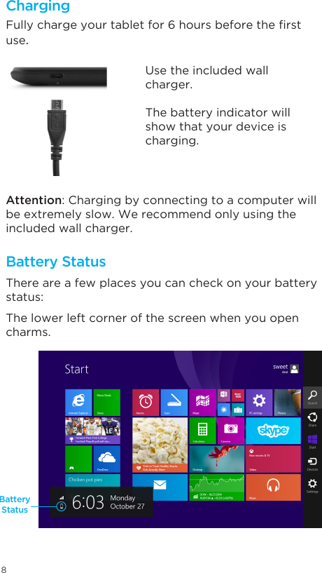 8ChargingBattery StatusBattery StatusFullychargeyourtabletfor6hoursbeforetherstuse.There are a few places you can check on your battery status: The lower left corner of the screen when you open charms. Attention: Charging by connecting to a computer will be extremely slow. We recommend only using the included wall charger.Use the included wall charger.The battery indicator will show that your device is charging.