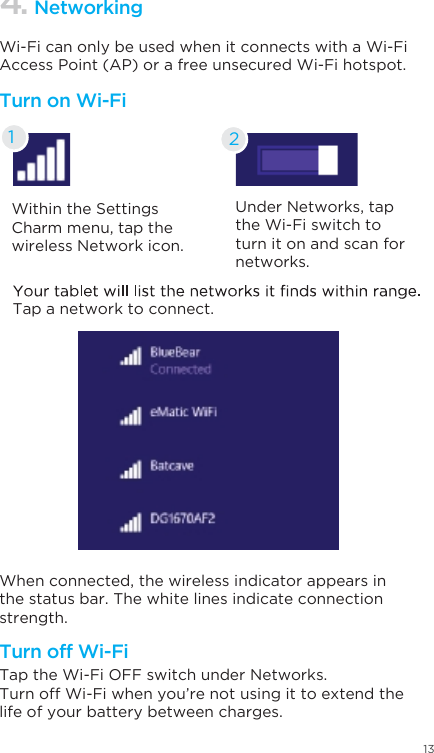 13Within the Settings Charm menu, tap the wireless Network icon.Under Networks, tap the Wi-Fi switch to turn it on and scan for networks.Tap a network to connect.When connected, the wireless indicator appears in the status bar. The white lines indicate connection strength.Tap the Wi-Fi OFF switch under Networks.Turn off Wi-Fi when you’re not using it to extend the life of your battery between charges.Wi-Fi can only be used when it connects with a Wi-Fi Access Point (AP) or a free unsecured Wi-Fi hotspot.Turn on Wi-FiTurn off Wi-Fi4. Networking21