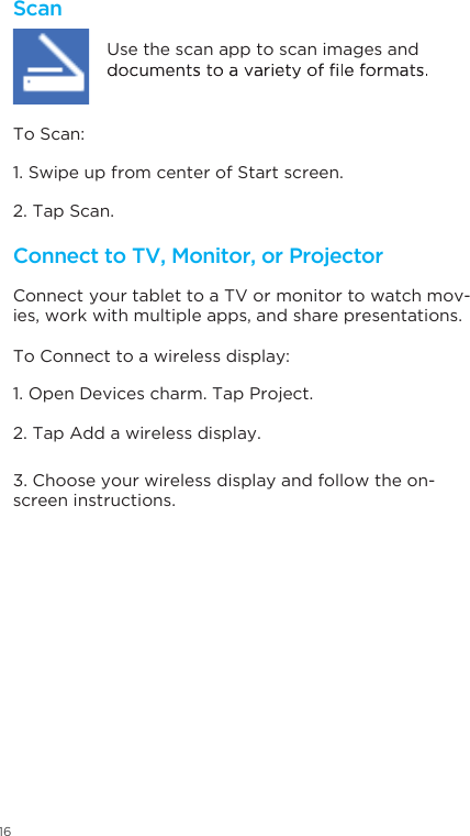 16ScanConnect to TV, Monitor, or Projector Connect your tablet to a TV or monitor to watch mov-ies, work with multiple apps, and share presentations.Use the scan app to scan images and 1. Swipe up from center of Start screen. 1. Open Devices charm. Tap Project.2. Tap Scan.2. Tap Add a wireless display.3. Choose your wireless display and follow the on-screen instructions.To Scan: To Connect to a wireless display: 