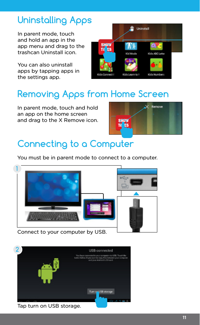 Connecting to a ComputerRemoving Apps from Home ScreenIn parent mode, touch and hold an app on the home screen and drag to the X Remove icon.You must be in parent mode to connect to a computer.Connect to your computer by USB.Tap turn on USB storage.12Uninstalling AppsIn parent mode, touch and hold an app in the app menu and drag to the trashcan Uninstall icon.You can also uninstall apps by tapping apps in the settings app.11
