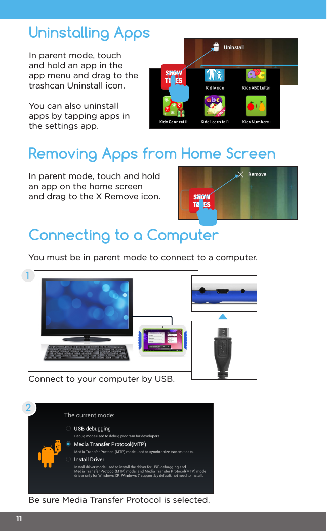 Connecting to a ComputerRemoving Apps from Home ScreenIn parent mode, touch and hold an app on the home screen and drag to the X Remove icon.You must be in parent mode to connect to a computer.Connect to your computer by USB.Be sure Media Transfer Protocol is selected.12Uninstalling AppsIn parent mode, touch and hold an app in the app menu and drag to the trashcan Uninstall icon.You can also uninstall apps by tapping apps in the settings app.11