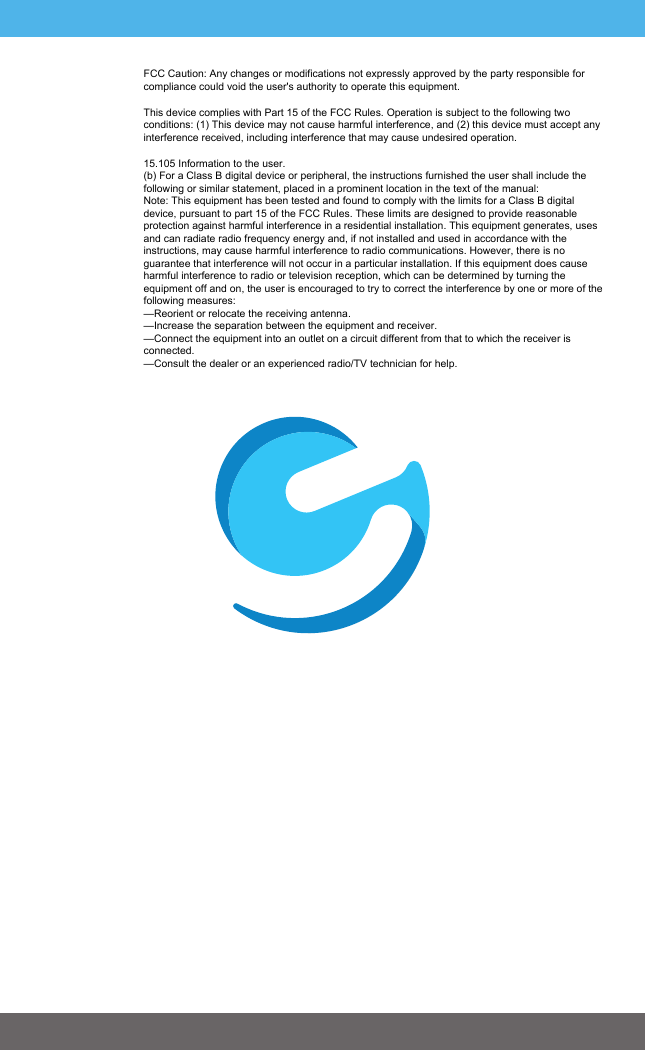 FCC Caution: Any changes or modifications not expressly approved by the party responsible forcompliance could void the user&apos;s authority to operate this equipment. This device complies with Part 15 of the FCC Rules. Operation is subject to the following twoconditions: (1) This device may not cause harmful interference, and (2) this device must accept anyinterference received, including interference that may cause undesired operation. 15.105 Information to the user.(b) For a Class B digital device or peripheral, the instructions furnished the user shall include thefollowing or similar statement, placed in a prominent location in the text of the manual:Note: This equipment has been tested and found to comply with the limits for a Class B digitaldevice, pursuant to part 15 of the FCC Rules. These limits are designed to provide reasonableprotection against harmful interference in a residential installation. This equipment generates, usesand can radiate radio frequency energy and, if not installed and used in accordance with theinstructions, may cause harmful interference to radio communications. However, there is noguarantee that interference will not occur in a particular installation. If this equipment does causeharmful interference to radio or television reception, which can be determined by turning theequipment off and on, the user is encouraged to try to correct the interference by one or more of thefollowing measures:—Reorient or relocate the receiving antenna.—Increase the separation between the equipment and receiver.—Connect the equipment into an outlet on a circuit different from that to which the receiver isconnected.—Consult the dealer or an experienced radio/TV technician for help.