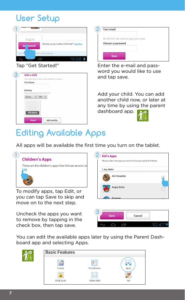 User SetupEditing Available Apps21323Enter the e-mail and pass-word you would like to use and tap save.To modify apps, tap Edit, or you can tap Save to skip and move on to the next step.All apps will be available the ﬁrst time you turn on the tablet.Add your child. You can add another child now, or later at any time by using the parent dashboard app.Uncheck the apps you want to remove by tapping in the check box, then tap save.You can edit the available apps later by using the Parent Dash-board app and selecting Apps.Tap “Get Started!”17