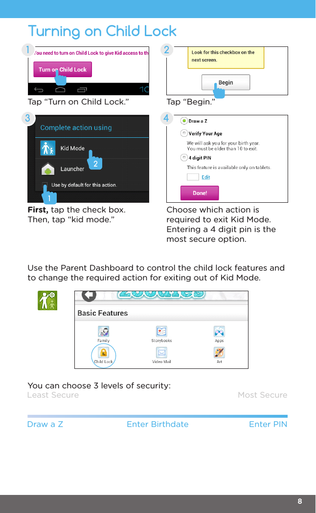 Turning on Child Lock1 23 4Tap “Turn on Child Lock.” Tap “Begin.”First, tap the check box. Then, tap “kid mode.”Choose which action is required to exit Kid Mode. Entering a 4 digit pin is the most secure option. Least SecureDraw a Z Enter Birthdate Enter PINMost SecureUse the Parent Dashboard to control the child lock features and to change the required action for exiting out of Kid Mode.You can choose 3 levels of security:128