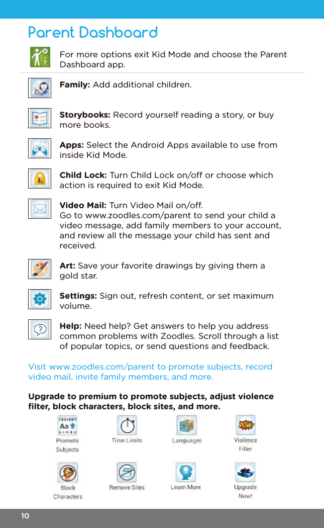 Parent DashboardFamily: Add additional children.Storybooks: Record yourself reading a story, or buy more books.Apps: Select the Android Apps available to use from inside Kid Mode.Child Lock: Turn Child Lock on/o or choose which action is required to exit Kid Mode.Video Mail: Turn Video Mail on/o.Go to www.zoodles.com/parent to send your child a video message, add family members to your account, and review all the message your child has sent and received.Art: Save your favorite drawings by giving them a gold star.Settings: Sign out, refresh content, or set maximum volume.Help: Need help? Get answers to help you address common problems with Zoodles. Scroll through a list of popular topics, or send questions and feedback.Upgrade to premium to promote subjects, adjust violence ﬁlter, block characters, block sites, and more.Visit www.zoodles.com/parent to promote subjects, record video mail, invite family members, and more. For more options exit Kid Mode and choose the Parent Dashboard app.10