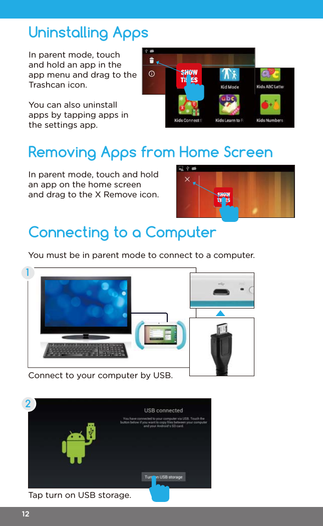 Connecting to a ComputerRemoving Apps from Home ScreenIn parent mode, touch and hold an app on the home screen and drag to the X Remove icon.You must be in parent mode to connect to a computer.Connect to your computer by USB.Tap turn on USB storage.12Uninstalling AppsIn parent mode, touch and hold an app in the app menu and drag to the Trashcan icon.You can also uninstall apps by tapping apps in the settings app.12