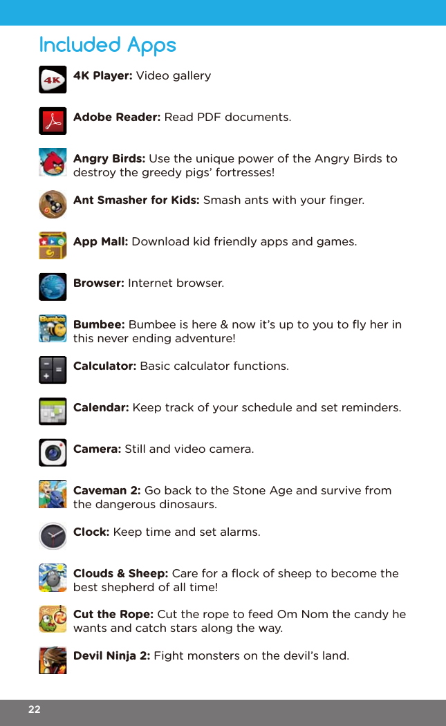 Included Apps4K Player: Video galleryAdobe Reader: Read PDF documents.Angry Birds: Use the unique power of the Angry Birds to destroy the greedy pigs’ fortresses!Ant Smasher for Kids: Smash ants with your ﬁnger.App Mall: Download kid friendly apps and games.Browser: Internet browser.Bumbee: Bumbee is here &amp; now it’s up to you to ﬂy her in this never ending adventure!Calculator: Basic calculator functions.Calendar: Keep track of your schedule and set reminders.Camera: Still and video camera.Caveman 2: Go back to the Stone Age and survive from the dangerous dinosaurs.Clock: Keep time and set alarms.Clouds &amp; Sheep: Care for a ﬂock of sheep to become the best shepherd of all time!Cut the Rope: Cut the rope to feed Om Nom the candy he wants and catch stars along the way.Devil Ninja 2: Fight monsters on the devil’s land.22