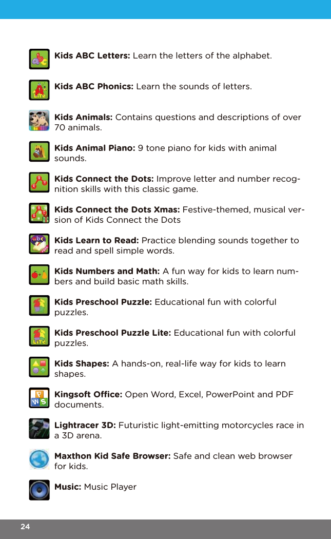 Kids ABC Letters: Learn the letters of the alphabet.Kids ABC Phonics: Learn the sounds of letters.Kids Animals: Contains questions and descriptions of over 70 animals.Kids Animal Piano: 9 tone piano for kids with animal sounds. Kids Connect the Dots: Improve letter and number recog-nition skills with this classic game.Kids Connect the Dots Xmas: Festive-themed, musical ver-sion of Kids Connect the DotsKids Learn to Read: Practice blending sounds together to read and spell simple words.Kids Numbers and Math: A fun way for kids to learn num-bers and build basic math skills.Kids Preschool Puzzle: Educational fun with colorful puzzles.Kids Preschool Puzzle Lite: Educational fun with colorful puzzles.Kids Shapes: A hands-on, real-life way for kids to learn shapes.Kingsoft Oce: Open Word, Excel, PowerPoint and PDF documents.Lightracer 3D: Futuristic light-emitting motorcycles race in a 3D arena.Maxthon Kid Safe Browser: Safe and clean web browser for kids.Music: Music Player24