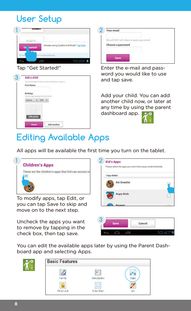 User SetupEditing Available Apps21323Enter the e-mail and pass-word you would like to use and tap save.To modify apps, tap Edit, or you can tap Save to skip and move on to the next step.All apps will be available the ﬁrst time you turn on the tablet.Add your child. You can add another child now, or later at any time by using the parent dashboard app.Uncheck the apps you want to remove by tapping in the check box, then tap save.You can edit the available apps later by using the Parent Dash-board app and selecting Apps.Tap “Get Started!”18