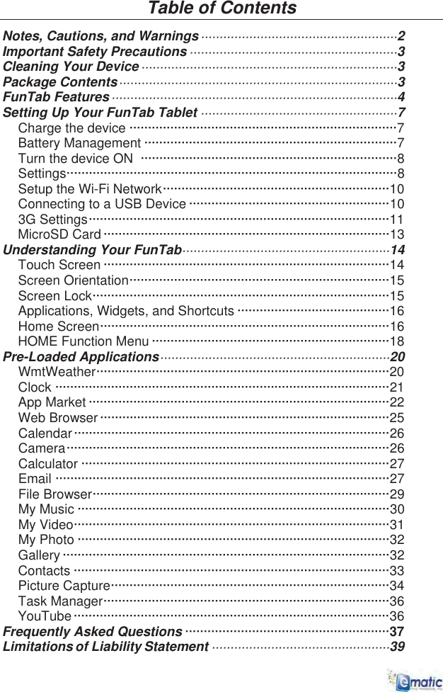 Table of Contents Notes, Cautions, and Warnings·····················································2 Important Safety Precautions ························································3Cleaning Your Device·····································································3Package Contents···········································································3FunTab Features·············································································4Setting Up Your FunTab Tablet ·····················································7Charge the device ········································································7Battery Management ····································································7Turn the device ON ·····································································8Settings·························································································8Setup the Wi-Fi Network·····························································10Connecting to a USB Device ······················································103G Settings·················································································11MicroSD Card ·············································································13Understanding Your FunTab························································14Touch Screen ·············································································14Screen Orientation······································································15Screen Lock················································································15Applications, Widgets, and Shortcuts ·········································16Home Screen··············································································16HOME Function Menu ································································18Pre-Loaded Applications······························································20WmtWeather···············································································20Clock ··························································································21App Market ·················································································22Web Browser··············································································25Calendar·····················································································26Camera·······················································································26Calculator ···················································································27Email ··························································································27File Browser················································································29My Music ····················································································30My Video·····················································································31My Photo ····················································································32Gallery ························································································32Contacts ·····················································································33Picture Capture···········································································34Task Manager·············································································36YouTube·····················································································36 Frequently Asked Questions ·······················································37Limitations of Liability Statement ················································39