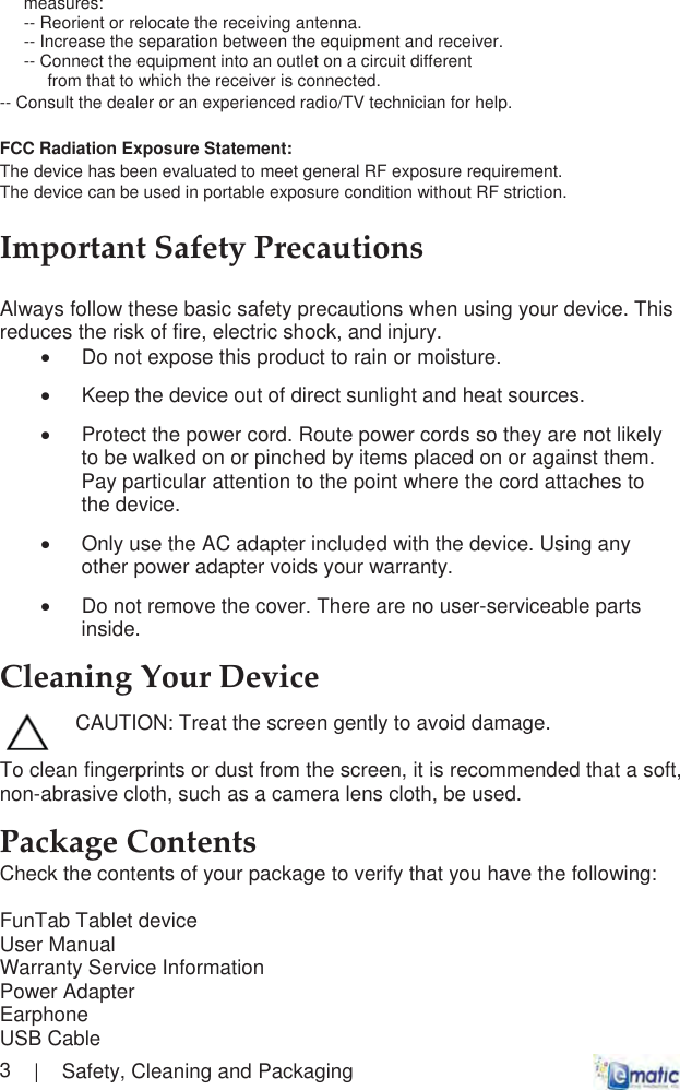       |    Safety, Cleaning and Packaging  3measures: -- Reorient or relocate the receiving antenna. -- Increase the separation between the equipment and receiver. -- Connect the equipment into an outlet on a circuit different from that to which the receiver is connected. -- Consult the dealer or an experienced radio/TV technician for help. FCC Radiation Exposure Statement:  The device has been evaluated to meet general RF exposure requirement.  The device can be used in portable exposure condition without RF striction.ImportantȱSafetyȱPrecautionsȱAlways follow these basic safety precautions when using your device. This reduces the risk of fire, electric shock, and injury. x  Do not expose this product to rain or moisture. x  Keep the device out of direct sunlight and heat sources. x  Protect the power cord. Route power cords so they are not likely to be walked on or pinched by items placed on or against them. Pay particular attention to the point where the cord attaches to the device. x  Only use the AC adapter included with the device. Using any other power adapter voids your warranty. x  Do not remove the cover. There are no user-serviceable parts inside. CleaningȱYourȱDeviceȱ CAUTION: Treat the screen gently to avoid damage.  To clean fingerprints or dust from the screen, it is recommended that a soft, non-abrasive cloth, such as a camera lens cloth, be used. PackageȱContentsȱȱCheck the contents of your package to verify that you have the following:  FunTab Tablet device User Manual Warranty Service Information  Power Adapter Earphone USB Cable
