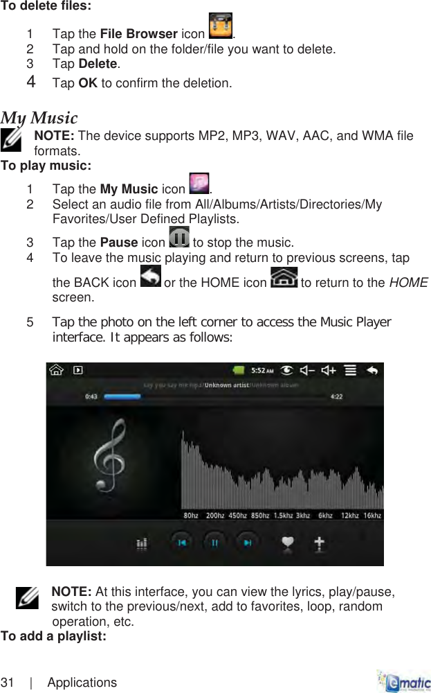 31    |    Applications To delete files: 1 Tap the File Browser icon  .2  Tap and hold on the folder/file you want to delete. 3 Tap Delete.4Tap OK to confirm the deletion.MyȱMusicȱNOTE: The device supports MP2, MP3, WAV, AAC, and WMA file formats.To play music: 1 Tap the My Music icon  .2  Select an audio file from All/Albums/Artists/Directories/My Favorites/User Defined Playlists. 3 Tap the Pause icon  to stop the music. 4  To leave the music playing and return to previous screens, tap the BACK icon   or the HOME icon   to return to the HOMEscreen.5Tap the photo on the left corner to access the Music Player interface. It appears as follows:NOTE: At this interface, you can view the lyrics, play/pause, switch to the previous/next, add to favorites, loop, random operation, etc. To add a playlist: 