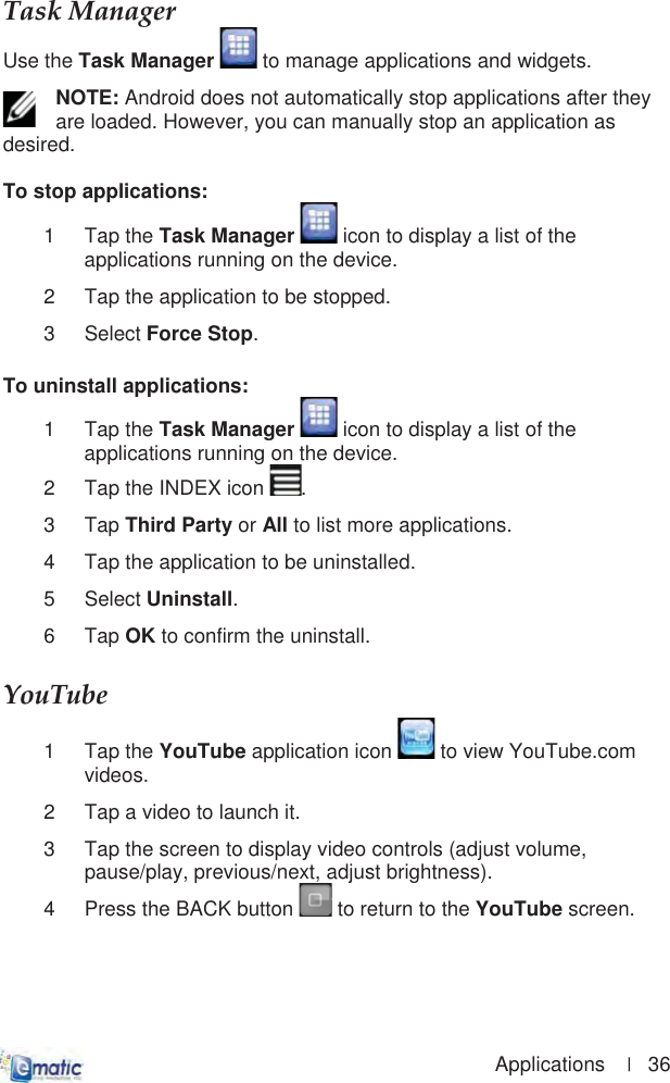                                                                                        Applications    |   36 TaskȱManagerȱUse the Task Manager  to manage applications and widgets. NOTE: Android does not automatically stop applications after they are loaded. However, you can manually stop an application as desired. To stop applications: 1 Tap the Task Manager  icon to display a list of the applications running on the device. 2  Tap the application to be stopped. 3 Select Force Stop.To uninstall applications: 1 Tap the Task Manager  icon to display a list of the applications running on the device. 2  Tap the INDEX icon  .3 Tap Third Party or All to list more applications. 4  Tap the application to be uninstalled. 5 Select Uninstall.6 Tap OK to confirm the uninstall. YouTubeȱ1 Tap the YouTube application icon   to view YouTube.com videos. 2  Tap a video to launch it. 3  Tap the screen to display video controls (adjust volume, pause/play, previous/next, adjust brightness). 4  Press the BACK button   to return to the YouTube screen. 