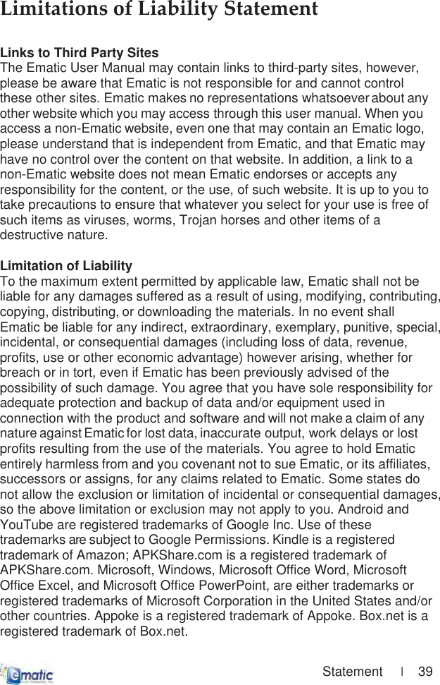                                                                                        Statement     |    39 LimitationsȱofȱLiabilityȱStatementȱLinks to Third Party SitesThe Ematic User Manual may contain links to third-party sites, however, please be aware that Ematic is not responsible for and cannot control these other sites. Ematic makes no representations whatsoever about any other website which you may access through this user manual. When you access a non-Ematic website, even one that may contain an Ematic logo, please understand that is independent from Ematic, and that Ematic may have no control over the content on that website. In addition, a link to a non-Ematic website does not mean Ematic endorses or accepts any responsibility for the content, or the use, of such website. It is up to you to take precautions to ensure that whatever you select for your use is free of such items as viruses, worms, Trojan horses and other items of a destructive nature. Limitation of LiabilityTo the maximum extent permitted by applicable law, Ematic shall not be liable for any damages suffered as a result of using, modifying, contributing, copying, distributing, or downloading the materials. In no event shall Ematic be liable for any indirect, extraordinary, exemplary, punitive, special, incidental, or consequential damages (including loss of data, revenue, profits, use or other economic advantage) however arising, whether for breach or in tort, even if Ematic has been previously advised of the possibility of such damage. You agree that you have sole responsibility for adequate protection and backup of data and/or equipment used in connection with the product and software and will not make a claim of any nature against Ematic for lost data, inaccurate output, work delays or lost profits resulting from the use of the materials. You agree to hold Ematic entirely harmless from and you covenant not to sue Ematic, or its affiliates, successors or assigns, for any claims related to Ematic. Some states do not allow the exclusion or limitation of incidental or consequential damages, so the above limitation or exclusion may not apply to you. Android and YouTube are registered trademarks of Google Inc. Use of these trademarks are subject to Google Permissions. Kindle is a registered trademark of Amazon; APKShare.com is a registered trademark of APKShare.com. Microsoft, Windows, Microsoft Office Word, Microsoft Office Excel, and Microsoft Office PowerPoint, are either trademarks or registered trademarks of Microsoft Corporation in the United States and/or other countries. Appoke is a registered trademark of Appoke. Box.net is a registered trademark of Box.net.